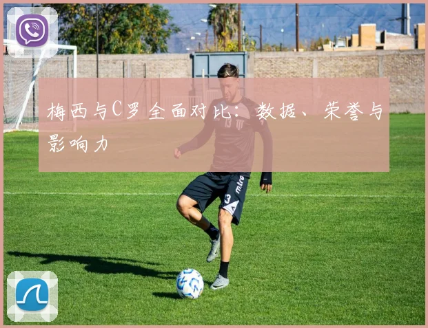 梅西与C罗全面对比：数据、荣誉与影响力